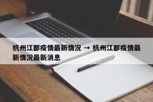 杭州江都疫情最新情况 → 杭州江都疫情最新情况最新消息