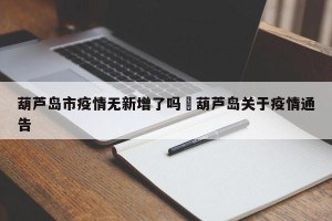 葫芦岛市疫情无新增了吗›葫芦岛关于疫情通告