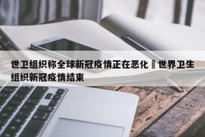 世卫组织称全球新冠疫情正在恶化›世界卫生组织新冠疫情结束