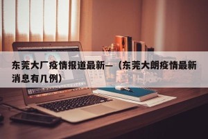 东莞大厂疫情报道最新—（东莞大朗疫情最新消息有几例）