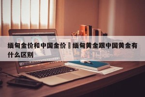缅甸金价和中国金价›缅甸黄金跟中国黄金有什么区别