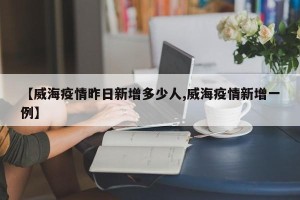 【威海疫情昨日新增多少人,威海疫情新增一例】