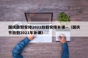 国庆放假安排2021放假安排补课—（国庆节放假2021年补课）