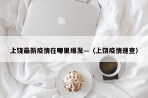 上饶最新疫情在哪里爆发—（上饶疫情速查）