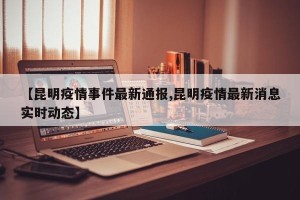 【昆明疫情事件最新通报,昆明疫情最新消息实时动态】