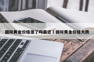 国际黄金价格涨了吗最近›国际黄金价格大跌