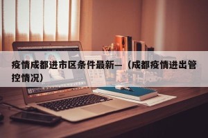 疫情成都进市区条件最新—（成都疫情进出管控情况）