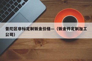 普陀区非标定制钣金价格—（钣金件定制加工公司）