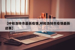 【呼和浩特市最新疫情,呼和浩特市疫情最新进展】