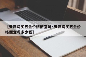 【天津购买五金价格便宜吗·天津购买五金价格便宜吗多少钱】