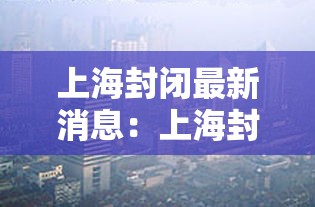 上海封闭最新消息:上海封路实时查询最新 上海封闭最新消息:上海封路实时查询最新