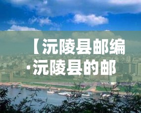 【沅陵县邮编·沅陵县的邮编是多少】