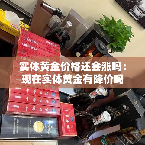 实体黄金价格还会涨吗:现在实体黄金有降价吗 实体黄金价格还会涨吗:现在实体黄金有降价吗