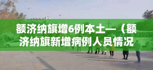 额济纳旗增6例本土—（额济纳旗新增病例人员情况）