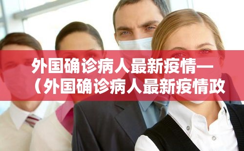 外国确诊病人最新疫情—（外国确诊病人最新疫情政策）