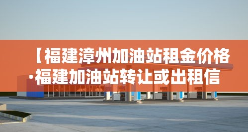 【福建漳州加油站租金价格·福建加油站转让或出租信息平台】