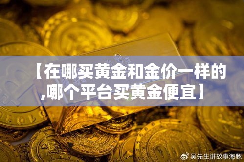【在哪买黄金和金价一样的,哪个平台买黄金便宜】 【在哪买黄金和金价一样的,哪个平台买黄金便宜】
