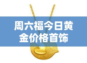 周六福今日黄金价格首饰:周六福黄金实时价格 周六福今日黄金价格首饰:周六福黄金实时价格