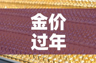 金价过年中国黄金金价：金价过年中国黄金金价会降吗